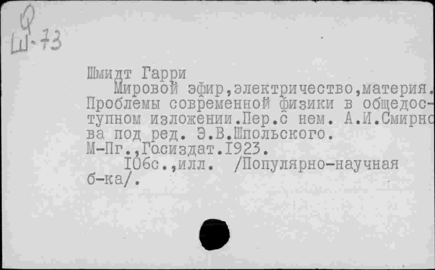 ﻿Шмидт Гарри
Мировой эфир,электричество »материя. Проблемы современной физики в общедоступном изложении.Пер.с нем. А.И.Смирне ва под ред. Э.В.Шпольского.
М-Пг..Госиздат.1923.
106с.,илл. /Популярно-научная б-ка/.